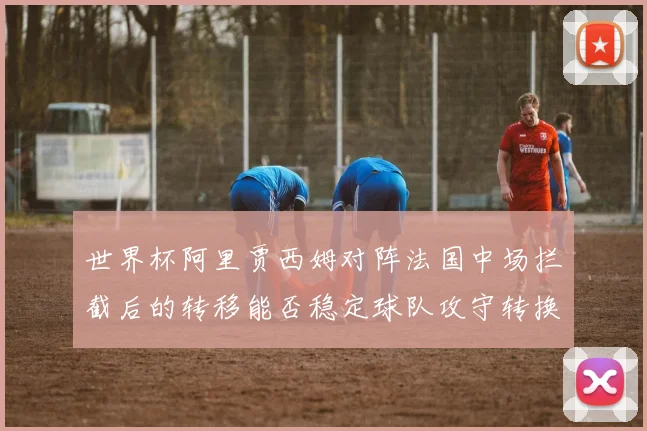 世界杯阿里贾西姆对阵法国中场拦截后的转移能否稳定球队攻守转换