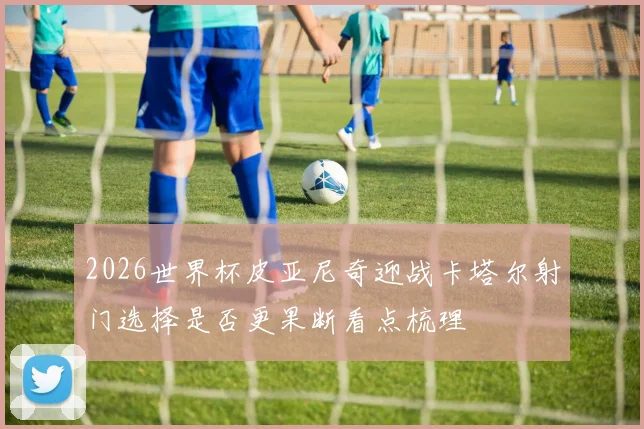 2026世界杯皮亚尼奇迎战卡塔尔射门选择是否更果断看点梳理