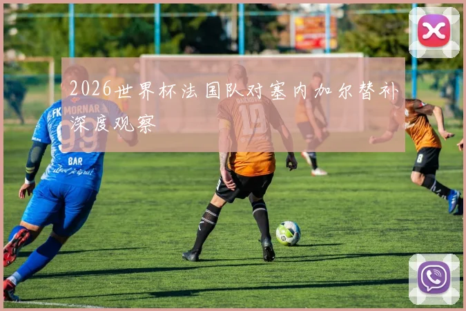 2026世界杯法国队对塞内加尔替补深度观察