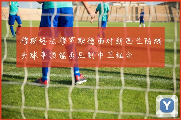 穆斯塔法穆罕默德面对新西兰防线头球争顶能否压制中卫组合