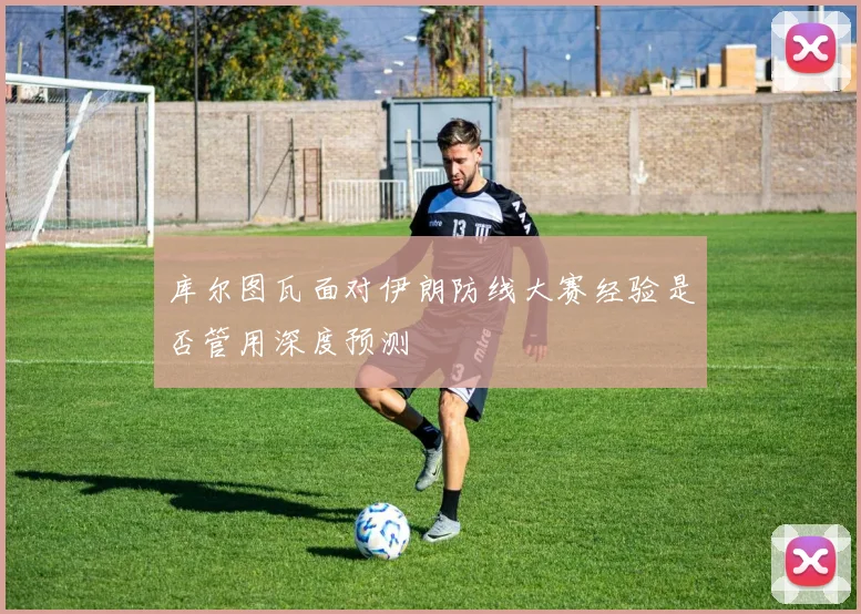 库尔图瓦面对伊朗防线大赛经验是否管用深度预测