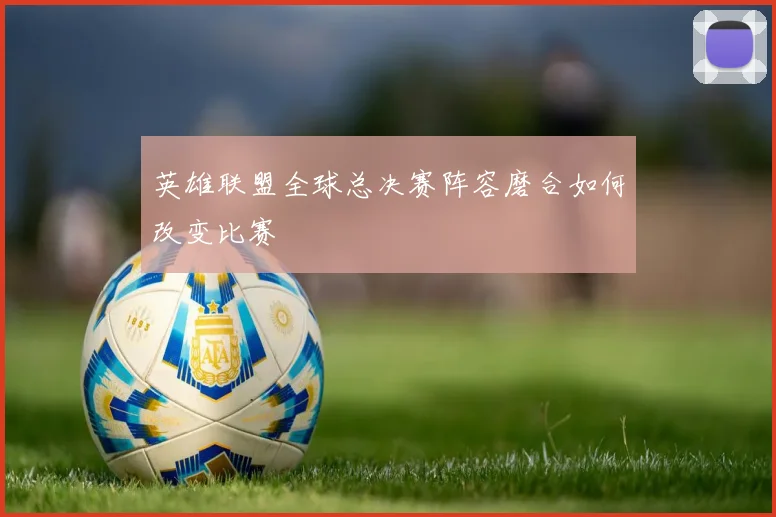英雄联盟全球总决赛阵容磨合如何改变比赛