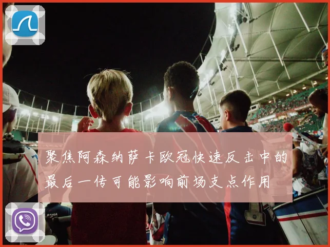 聚焦阿森纳萨卡欧冠快速反击中的最后一传可能影响前场支点作用