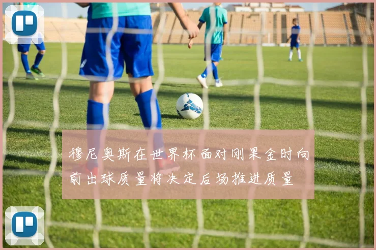 穆尼奥斯在世界杯面对刚果金时向前出球质量将决定后场推进质量