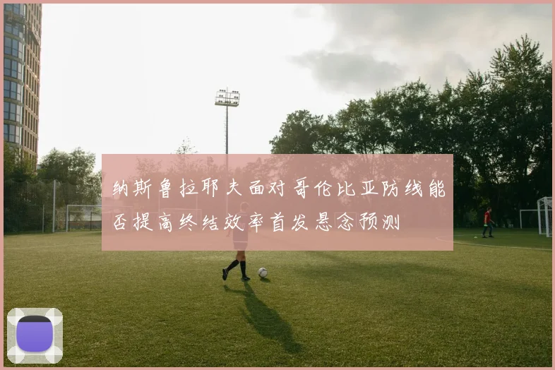 纳斯鲁拉耶夫面对哥伦比亚防线能否提高终结效率首发悬念预测