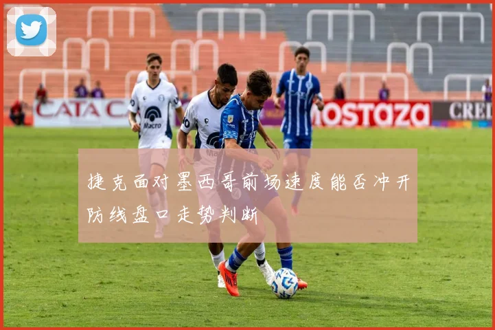 捷克面对墨西哥前场速度能否冲开防线盘口走势判断