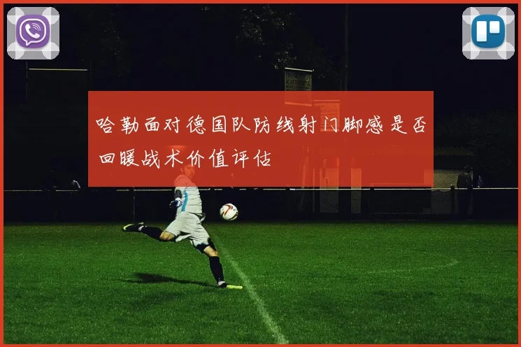 哈勒面对德国队防线射门脚感是否回暖战术价值评估