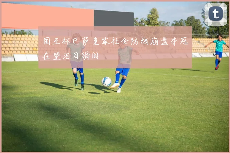 国王杯巴萨皇家社会防线崩盘夺冠在望泪目瞬间