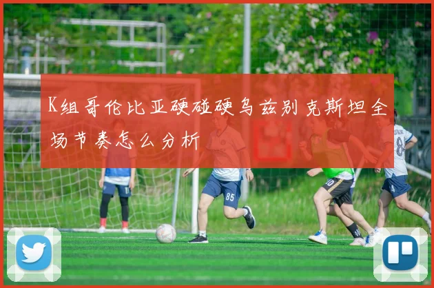 K组哥伦比亚硬碰硬乌兹别克斯坦全场节奏怎么分析