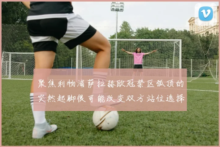 聚焦利物浦萨拉赫欧冠禁区弧顶的突然起脚很可能改变双方站位选择