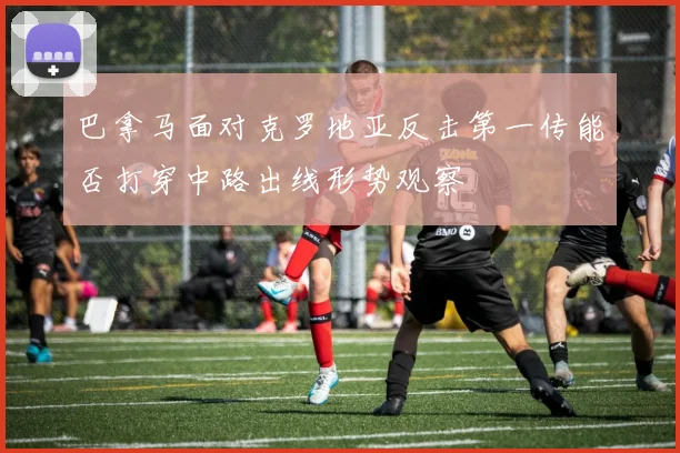 巴拿马面对克罗地亚反击第一传能否打穿中路出线形势观察