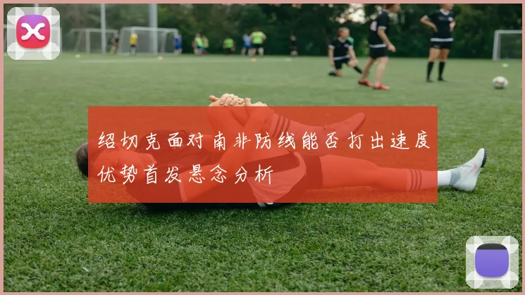 绍切克面对南非防线能否打出速度优势首发悬念分析