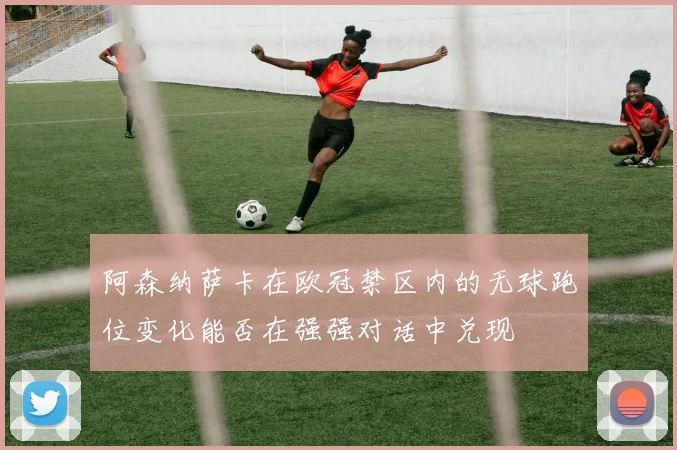 阿森纳萨卡在欧冠禁区内的无球跑位变化能否在强强对话中兑现