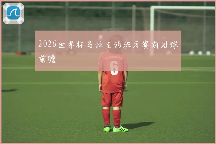 2026世界杯乌拉圭西班牙赛前进球前瞻