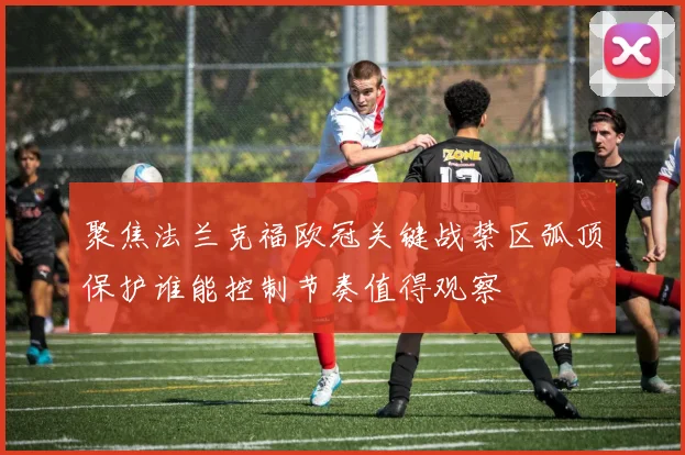 聚焦法兰克福欧冠关键战禁区弧顶保护谁能控制节奏值得观察