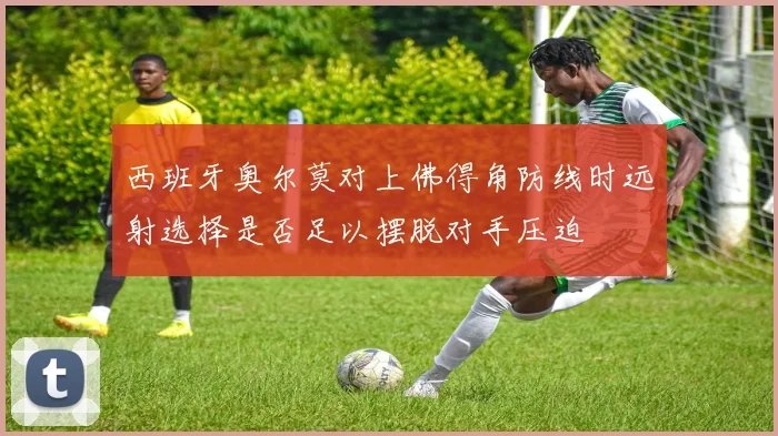 西班牙奥尔莫对上佛得角防线时远射选择是否足以摆脱对手压迫