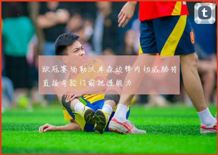 欧冠赛场勒沃库森边锋内切威胁将直接考验门前把握能力