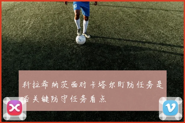 科拉希纳茨面对卡塔尔盯防任务是否关键防守任务看点