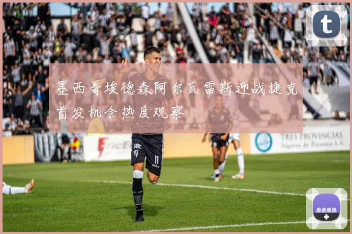 墨西哥埃德森阿尔瓦雷斯迎战捷克首发机会热度观察