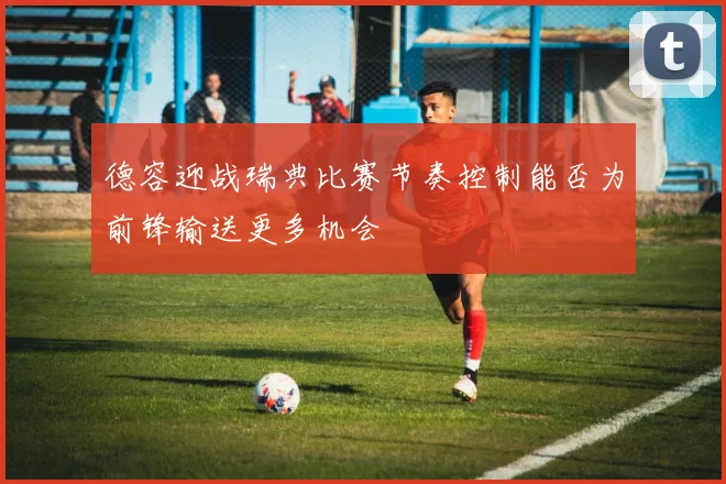 德容迎战瑞典比赛节奏控制能否为前锋输送更多机会