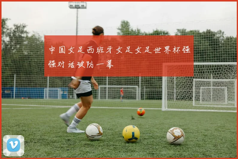 中国女足西班牙女足女足世界杯强强对话破防一幕