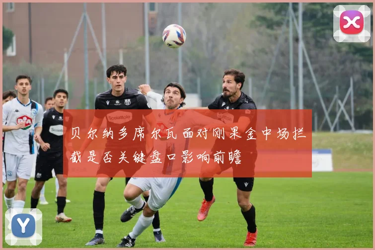 贝尔纳多席尔瓦面对刚果金中场拦截是否关键盘口影响前瞻