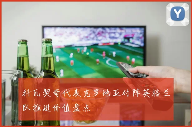 科瓦契奇代表克罗地亚对阵英格兰队推进价值盘点