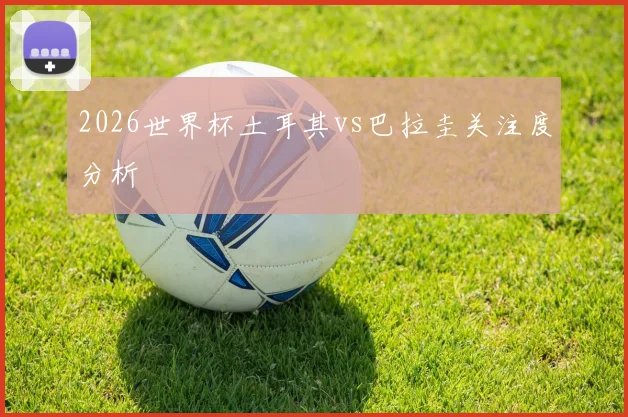 2026世界杯土耳其vs巴拉圭关注度分析