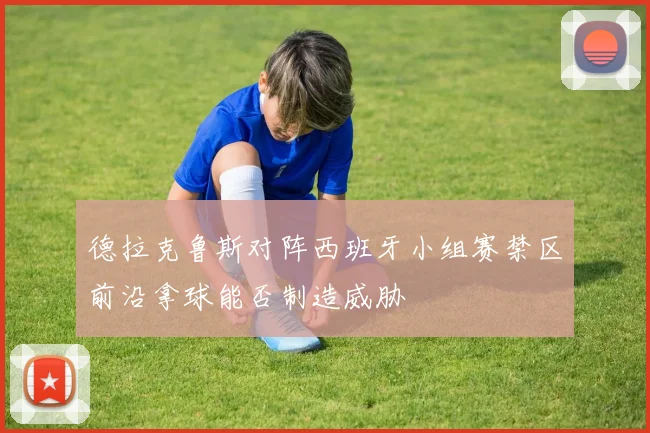 德拉克鲁斯对阵西班牙小组赛禁区前沿拿球能否制造威胁