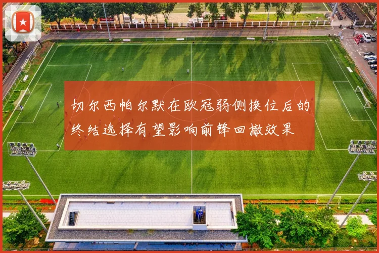 切尔西帕尔默在欧冠弱侧换位后的终结选择有望影响前锋回撤效果