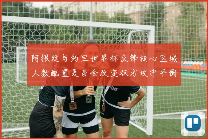 阿根廷与约旦世界杯交锋核心区域人数配置是否会改变双方攻守平衡