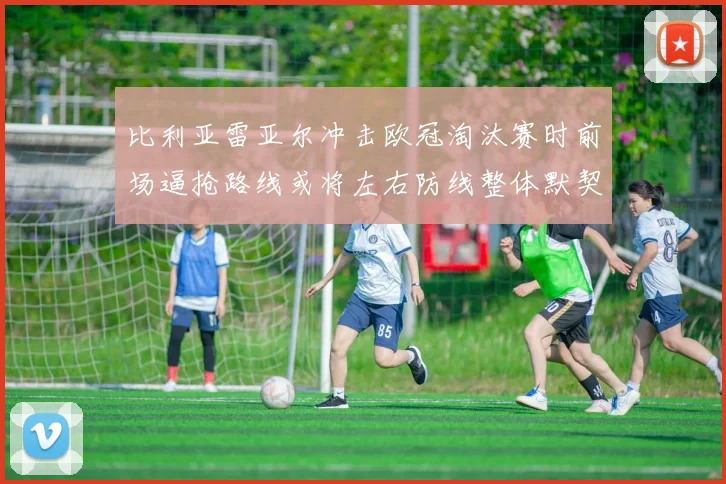 比利亚雷亚尔冲击欧冠淘汰赛时前场逼抢路线或将左右防线整体默契