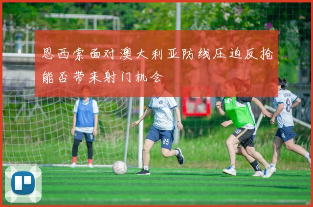 恩西索面对澳大利亚防线压迫反抢能否带来射门机会