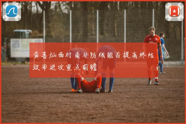 黄喜灿面对南非防线能否提高终结效率进攻重点前瞻