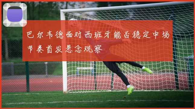 巴尔韦德面对西班牙能否稳定中场节奏首发悬念观察