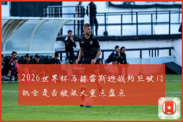 2026世界杯马赫雷斯迎战约旦破门机会是否被放大重点盘点