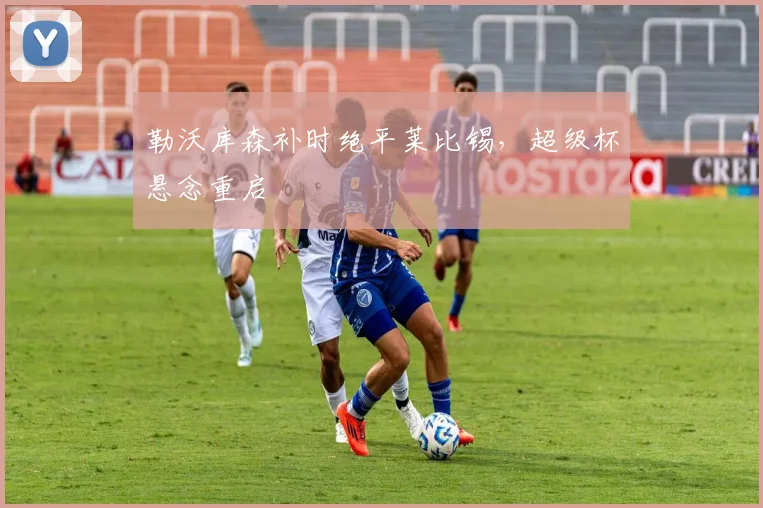 勒沃库森补时绝平莱比锡,超级杯悬念重启