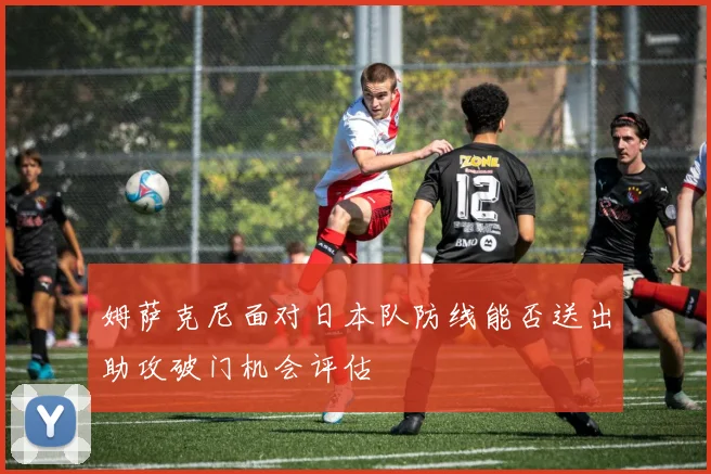 姆萨克尼面对日本队防线能否送出助攻破门机会评估