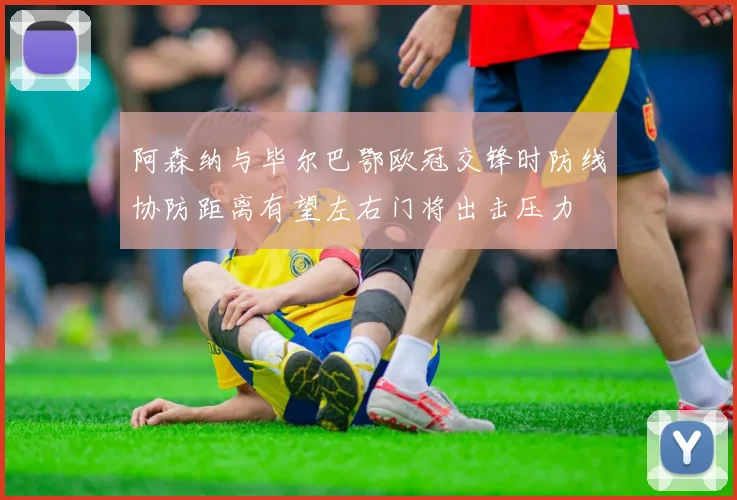 阿森纳与毕尔巴鄂欧冠交锋时防线协防距离有望左右门将出击压力