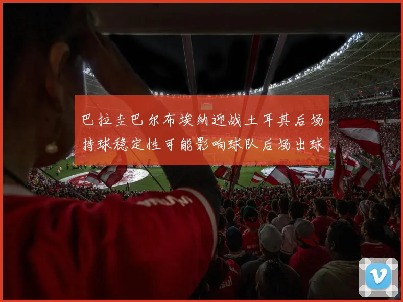 巴拉圭巴尔布埃纳迎战土耳其后场持球稳定性可能影响球队后场出球