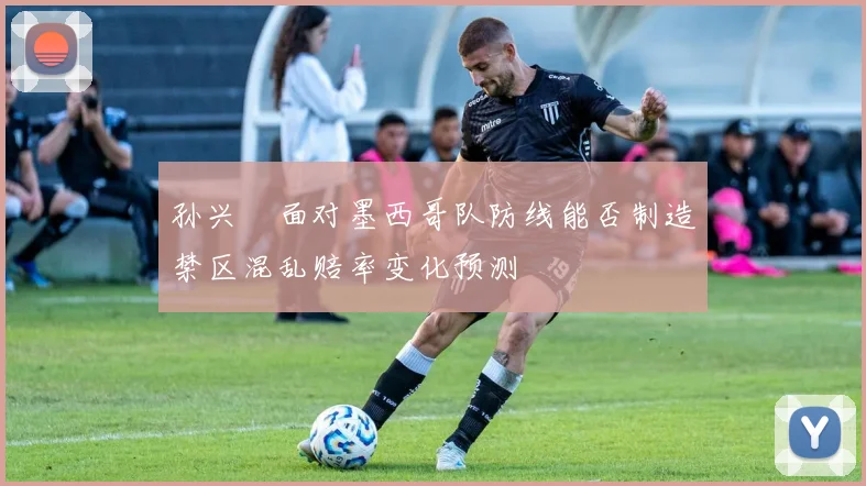 孙兴慜面对墨西哥队防线能否制造禁区混乱赔率变化预测