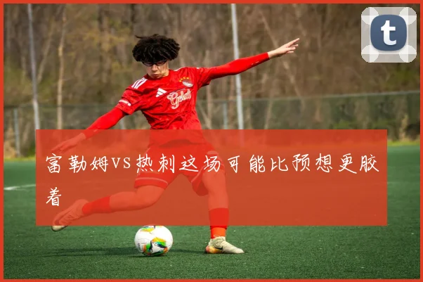 富勒姆vs热刺这场可能比预想更胶着