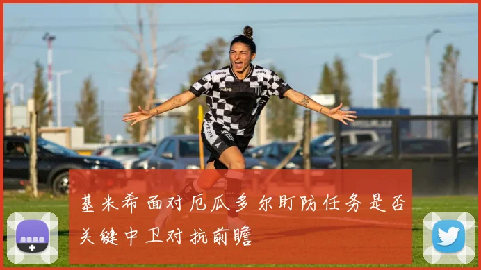 基米希面对厄瓜多尔盯防任务是否关键中卫对抗前瞻