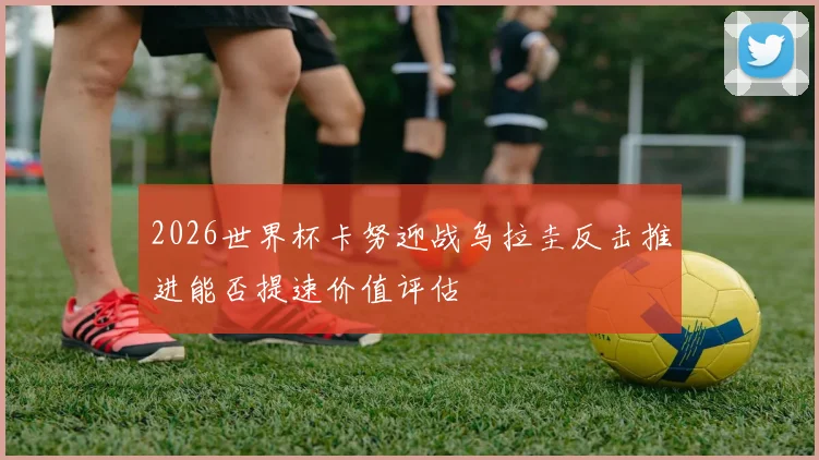 2026世界杯卡努迎战乌拉圭反击推进能否提速价值评估