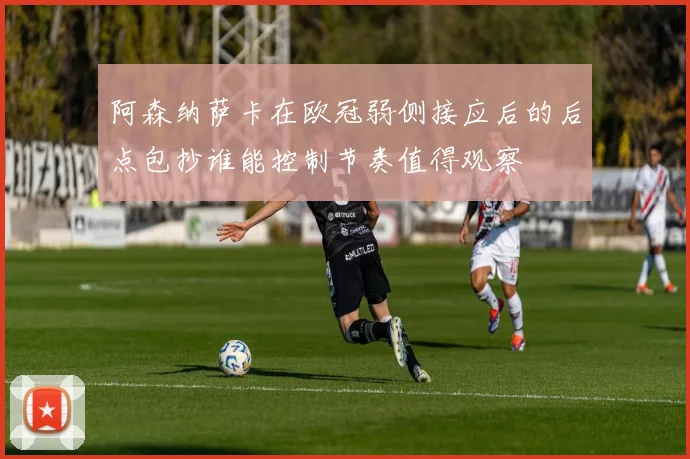 阿森纳萨卡在欧冠弱侧接应后的后点包抄谁能控制节奏值得观察