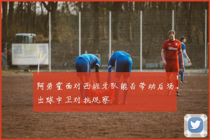 阿劳霍面对西班牙队能否带动后场出球中卫对抗观察